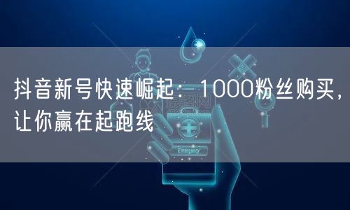 抖音新号如何快速崛起？1000粉购买赢起跑线优势