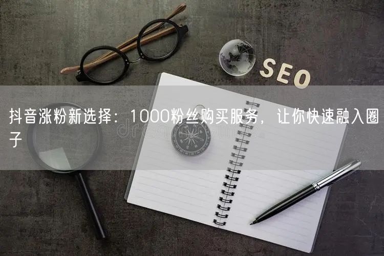抖音涨粉新策略：1000粉丝购买，助你快速融入运营圈