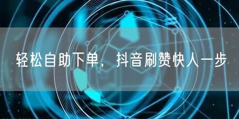 轻松自助下单抖音刷赞，快速涨粉高效服务