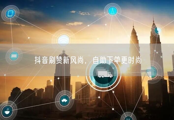 抖音刷赞新潮流：自助下单促流量提升显风尚