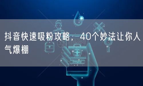 抖音快速吸粉攻略，40个妙法让你人气爆棚