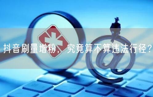 抖音刷量增粉，究竟算不算违法行径？