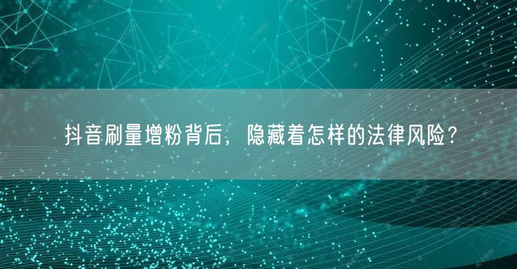 抖音刷量增粉藏危机：虚假宣传、非法经营风险大