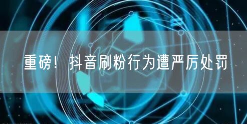 抖音严打刷粉行为：维护平台规则，保障账号安全