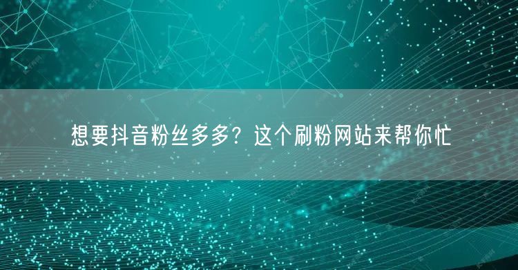 抖音运营必备：刷粉网站助力快速涨粉，粉丝增长无忧