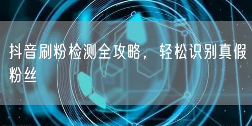 抖音刷粉检测秘籍：精准识别真假粉，破增长异常