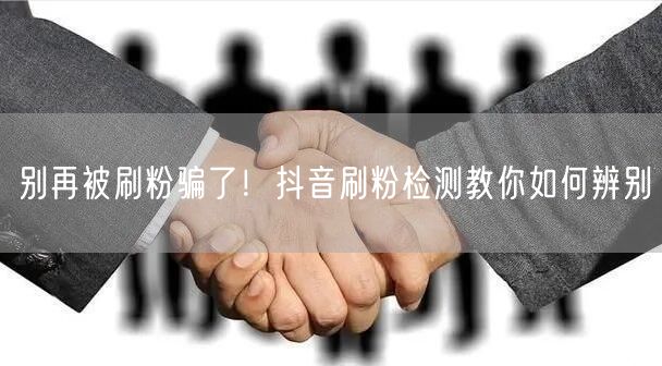 抖音刷粉危害大，刷粉检测教你轻松辨别保安全