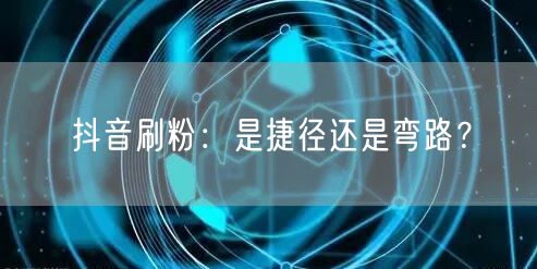 抖音刷粉：账号增长捷径？还是内容与规则的弯路？