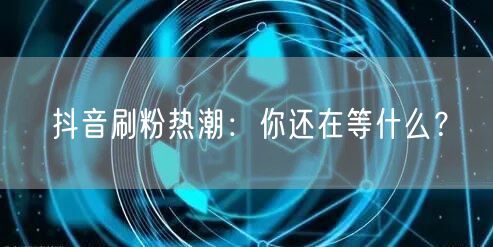 抖音刷粉热潮来袭，解锁账号运营粉丝增长新招！