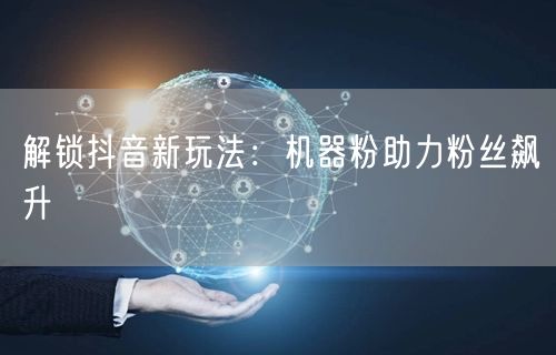 抖音新玩法揭秘：机器粉助力账号粉丝高效增长