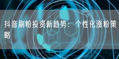 抖音刷粉投资新趋势：个性化涨粉策略