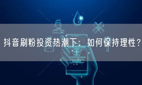 抖音刷粉投资热潮下：如何保持理性？