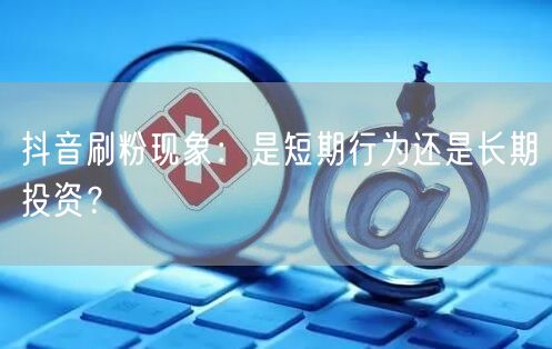 抖音刷粉现象：是短期行为还是长期投资？