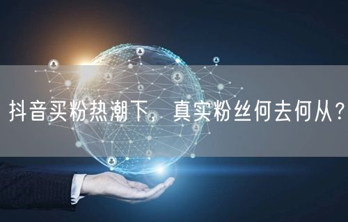 抖音买粉热潮下，真实粉丝何去何从？