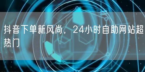抖音下单新风尚，24小时自助网站超热门