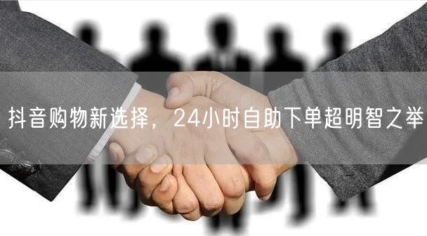 抖音购物新选择，24小时自助下单超明智之举