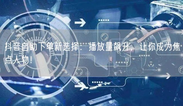 抖音自助下单新选择：播放量飙升，让你成为焦点人物！