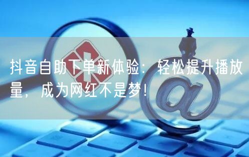 抖音自助下单新体验：轻松提升播放量，成为网红不是梦！