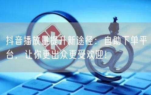 抖音播放量提升新途径：自助下单平台，让你更出众更受欢迎！