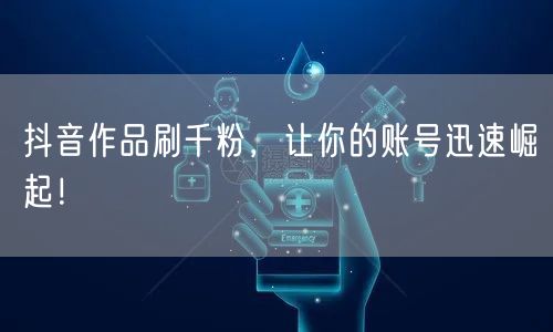 抖音作品刷千粉，让你的账号迅速崛起！