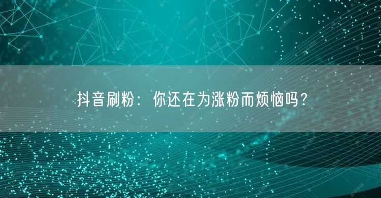 抖音刷粉：你还在为涨粉而烦恼吗？