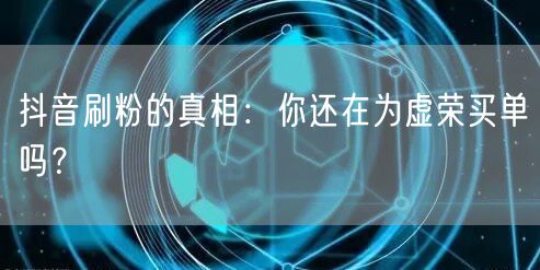 抖音刷粉的真相：你还在为虚荣买单吗？
