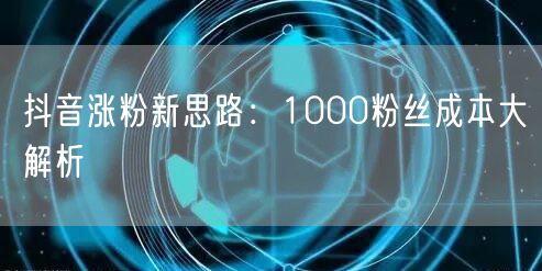 抖音涨粉新思路：1000粉丝成本大解析