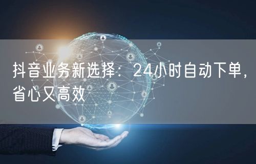 抖音业务新选择：24小时自动下单，省心又高效