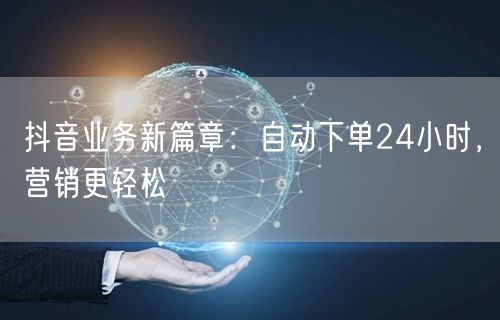 抖音业务新篇章：自动下单24小时，营销更轻松