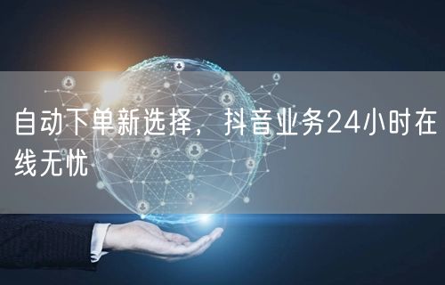 自动下单新选择，抖音业务24小时在线无忧