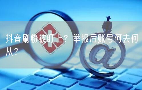 抖音刷粉被盯上？举报后账号何去何从？