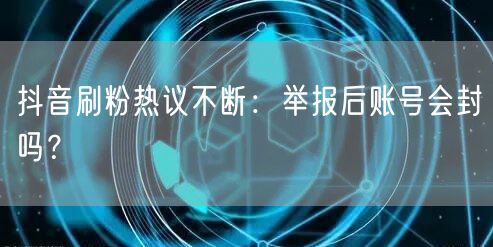抖音刷粉热议不断：举报后账号会封吗？