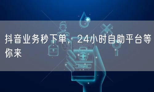 抖音业务秒下单，24小时自助平台等你来