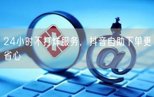 24小时不打烊服务，抖音自助下单更省心