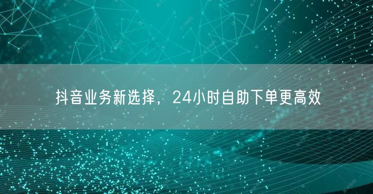 抖音业务新选择，24小时自助下单更高效