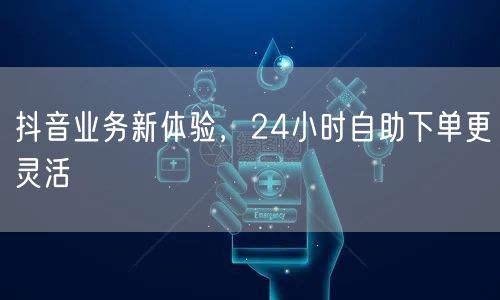 抖音业务新体验，24小时自助下单更灵活