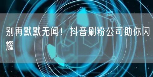 别再默默无闻！抖音刷粉公司助你闪耀