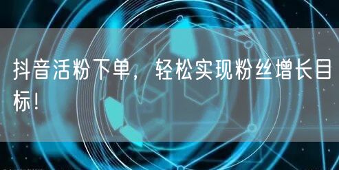 抖音活粉下单，轻松实现粉丝增长目标！