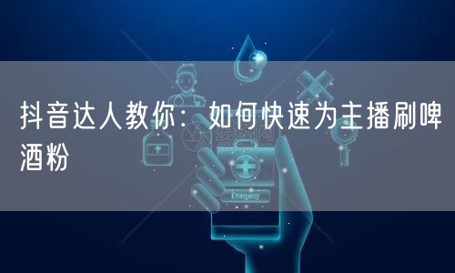 抖音达人教你：如何快速为主播刷啤酒粉