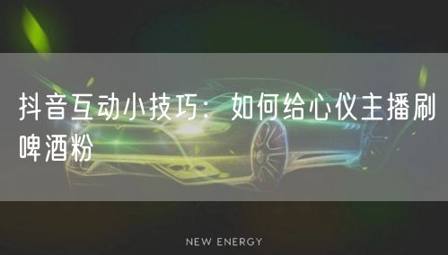 抖音互动小技巧：如何给心仪主播刷啤酒粉
