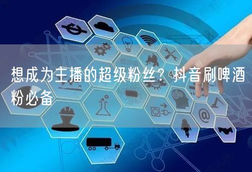 想成为主播的超级粉丝？抖音刷啤酒粉必备