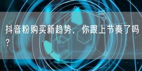 抖音粉购买新趋势，你跟上节奏了吗？