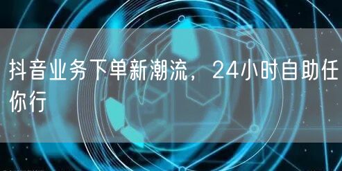 抖音业务下单新潮流，24小时自助任你行