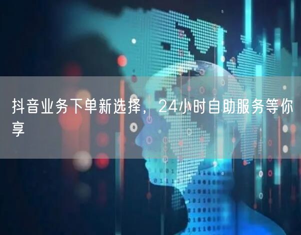 抖音业务下单新选择，24小时自助服务等你享