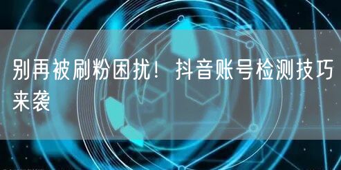 别再被刷粉困扰！抖音账号检测技巧来袭