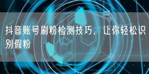 抖音账号刷粉检测技巧，让你轻松识别假粉