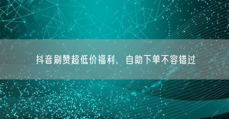 抖音刷赞超低价福利，自助下单不容错过