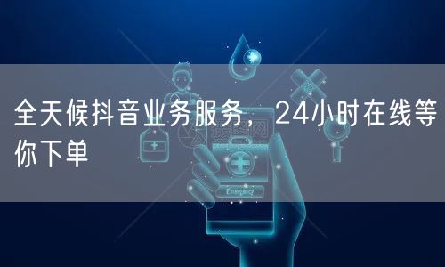 全天候抖音业务服务，24小时在线等你下单