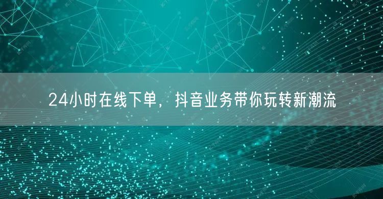 24小时在线下单，抖音业务带你玩转新潮流