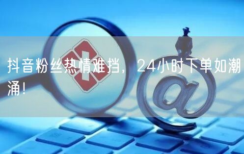 抖音粉丝热情难挡，24小时下单如潮涌！